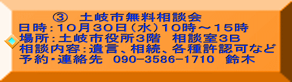        ③　土岐市無料相談会 日時：１０月３０日（水）１０時～１５時  場所：土岐市役所３階　相談室３Ｂ 相談内容：遺言、相続、各種許認可など 予約・連絡先  090-3586-1710　鈴木 