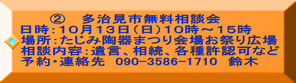       ② 　多治見市無料相談会 日時：１０月１３日（日）１０時～１５時  場所：たじみ陶器まつり会場お祭り広場 相談内容：遺言、相続、各種許認可など 予約・連絡先  090-3586-1710　鈴木 