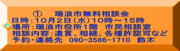     　 ①  　瑞浪市無料相談会 日時：１０月２日（水）１０時～１５時  場所：瑞浪市役所１階　市民相談室 相談内容：遺言、相続、各種許認可など 予約・連絡先  090-3586-1710　鈴木 